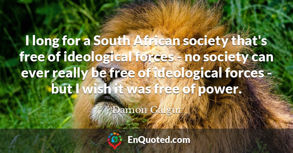 I long for a South African society that's free of ideological forces - no society can ever really be free of ideological forces - but I wish it was free of power.
