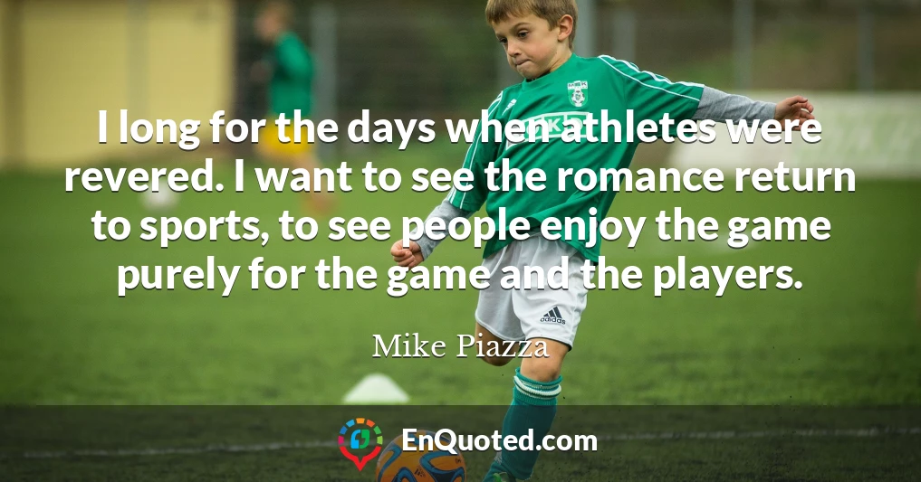 I long for the days when athletes were revered. I want to see the romance return to sports, to see people enjoy the game purely for the game and the players.