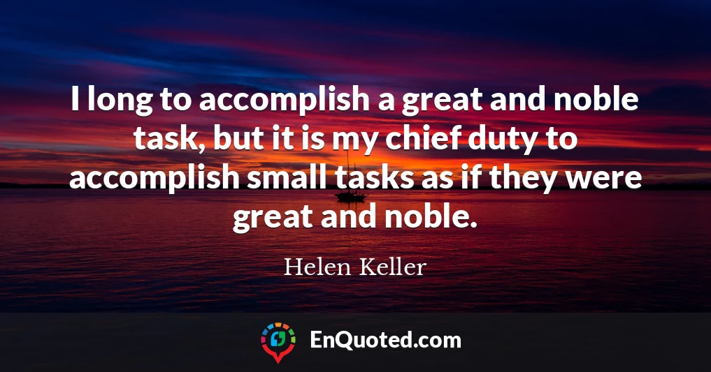 I long to accomplish a great and noble task, but it is my chief duty to accomplish small tasks as if they were great and noble.