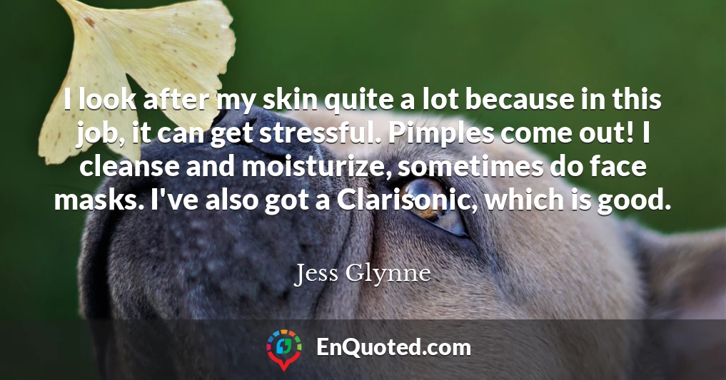 I look after my skin quite a lot because in this job, it can get stressful. Pimples come out! I cleanse and moisturize, sometimes do face masks. I've also got a Clarisonic, which is good.