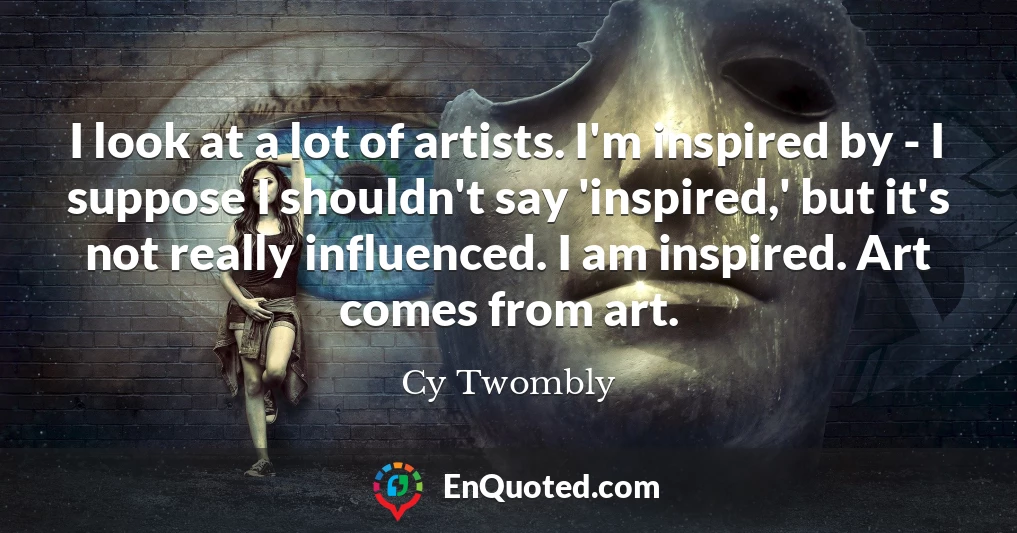 I look at a lot of artists. I'm inspired by - I suppose I shouldn't say 'inspired,' but it's not really influenced. I am inspired. Art comes from art.