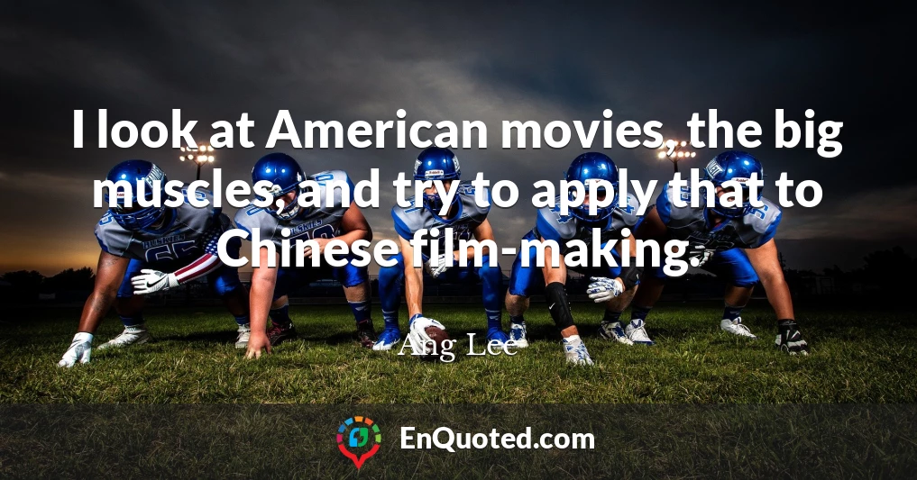 I look at American movies, the big muscles, and try to apply that to Chinese film-making.