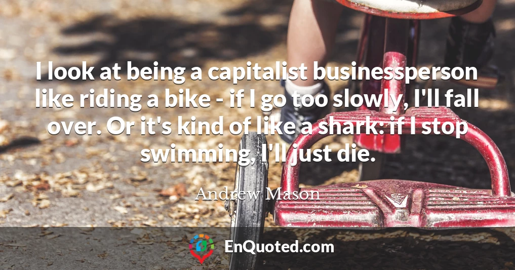 I look at being a capitalist businessperson like riding a bike - if I go too slowly, I'll fall over. Or it's kind of like a shark: if I stop swimming, I'll just die.