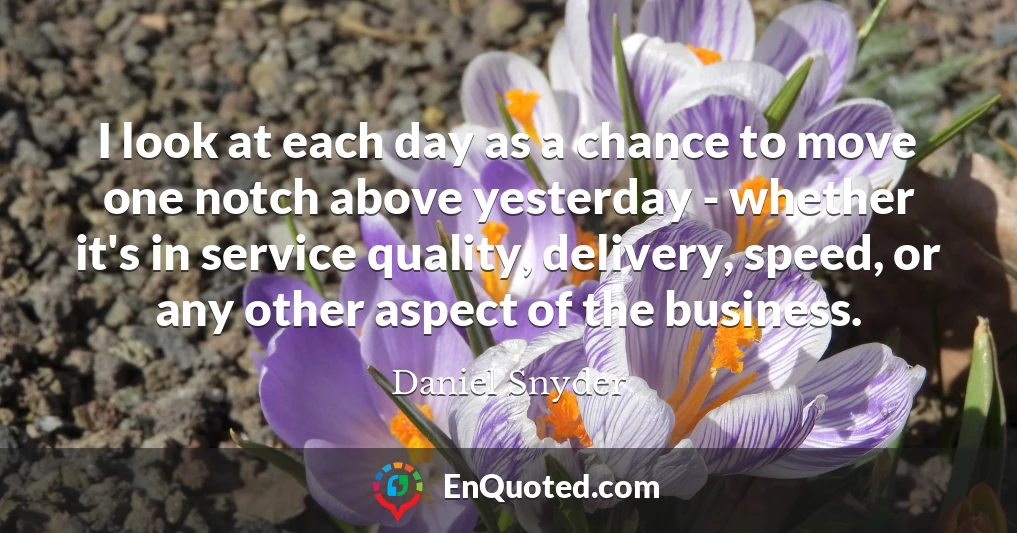 I look at each day as a chance to move one notch above yesterday - whether it's in service quality, delivery, speed, or any other aspect of the business.