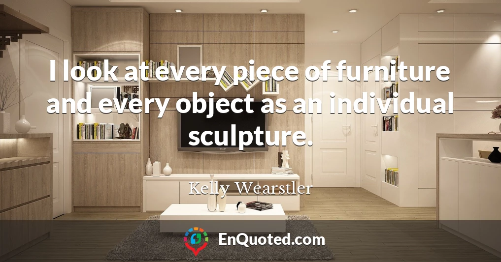 I look at every piece of furniture and every object as an individual sculpture.