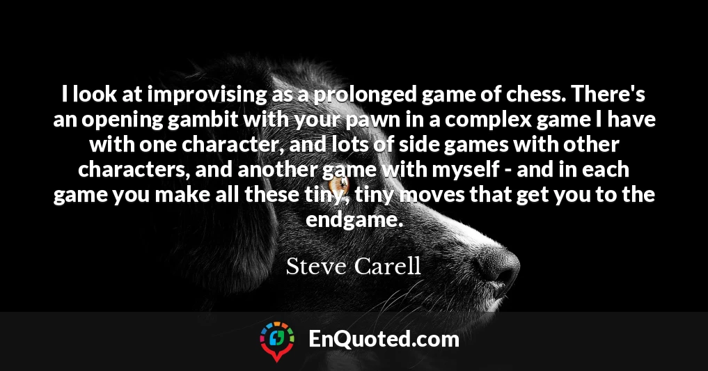 I look at improvising as a prolonged game of chess. There's an opening gambit with your pawn in a complex game I have with one character, and lots of side games with other characters, and another game with myself - and in each game you make all these tiny, tiny moves that get you to the endgame.