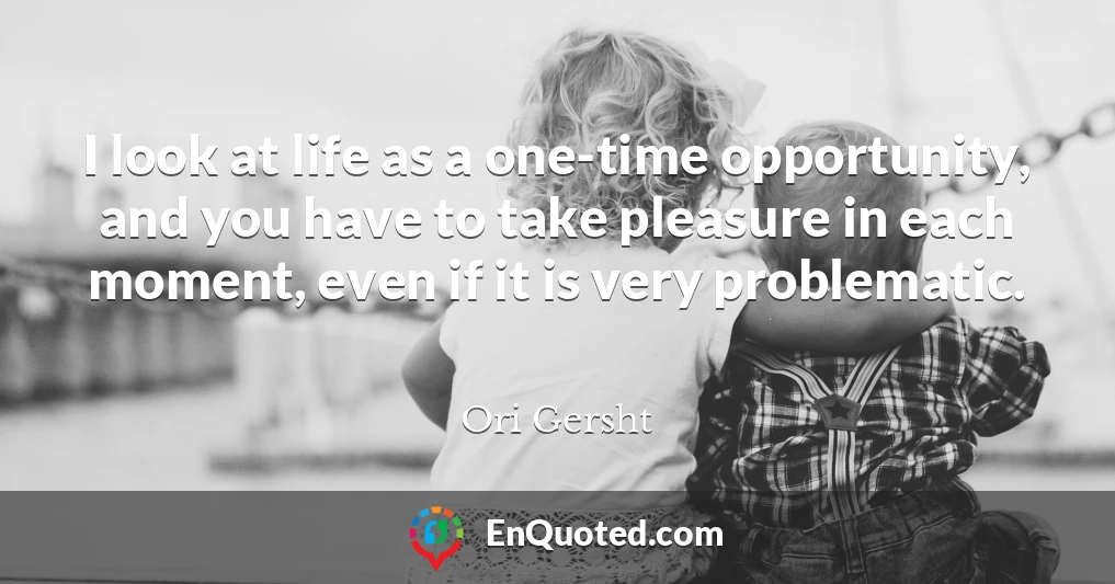 I look at life as a one-time opportunity, and you have to take pleasure in each moment, even if it is very problematic.