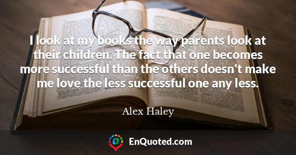 I look at my books the way parents look at their children. The fact that one becomes more successful than the others doesn't make me love the less successful one any less.