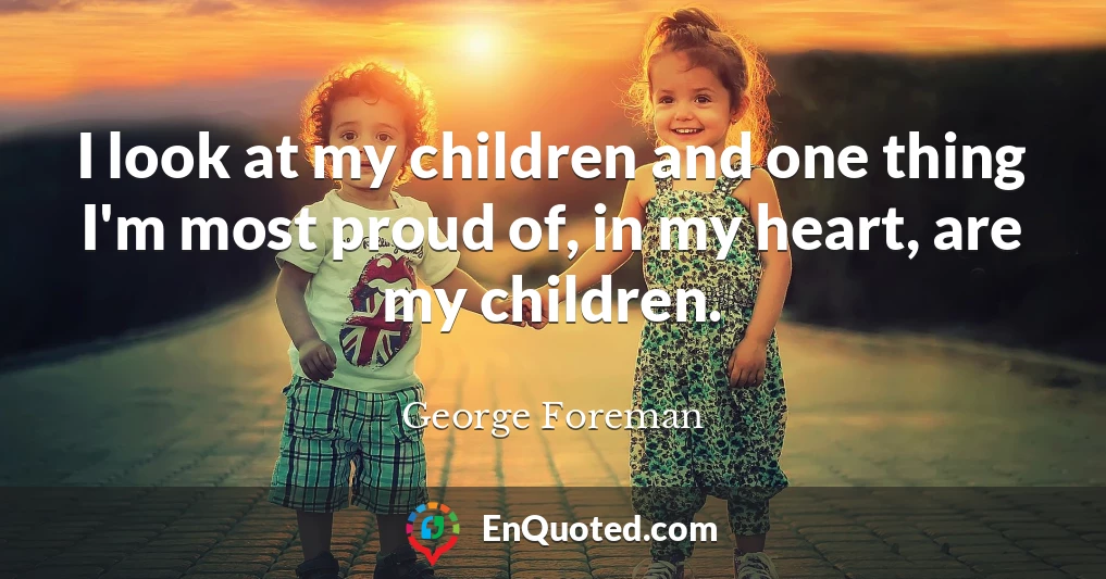 I look at my children and one thing I'm most proud of, in my heart, are my children.