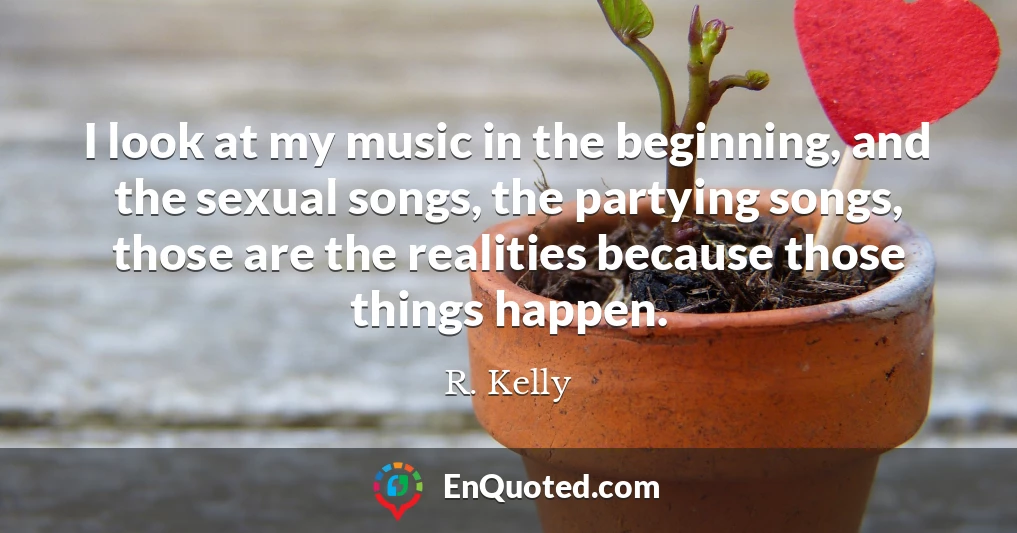 I look at my music in the beginning, and the sexual songs, the partying songs, those are the realities because those things happen.