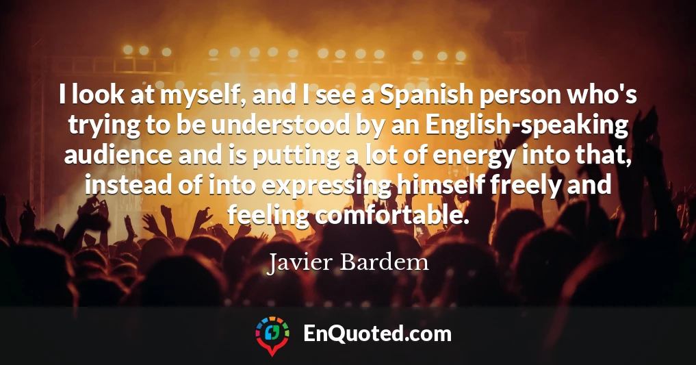 I look at myself, and I see a Spanish person who's trying to be understood by an English-speaking audience and is putting a lot of energy into that, instead of into expressing himself freely and feeling comfortable.