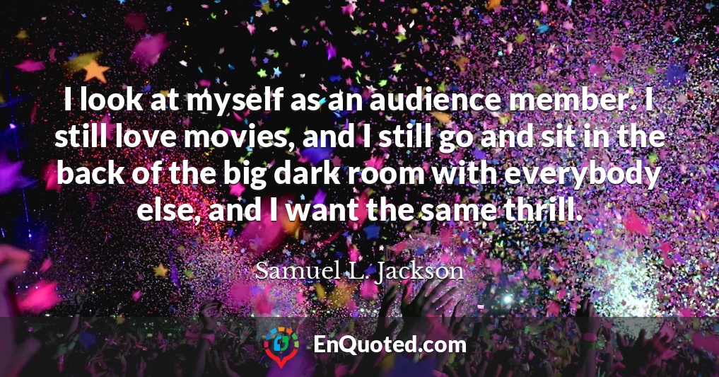 I look at myself as an audience member. I still love movies, and I still go and sit in the back of the big dark room with everybody else, and I want the same thrill.