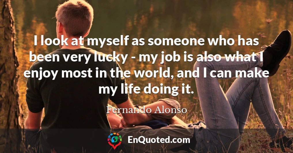 I look at myself as someone who has been very lucky - my job is also what I enjoy most in the world, and I can make my life doing it.