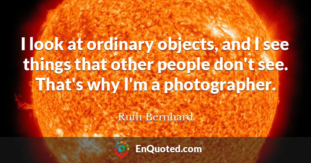 I look at ordinary objects, and I see things that other people don't see. That's why I'm a photographer.