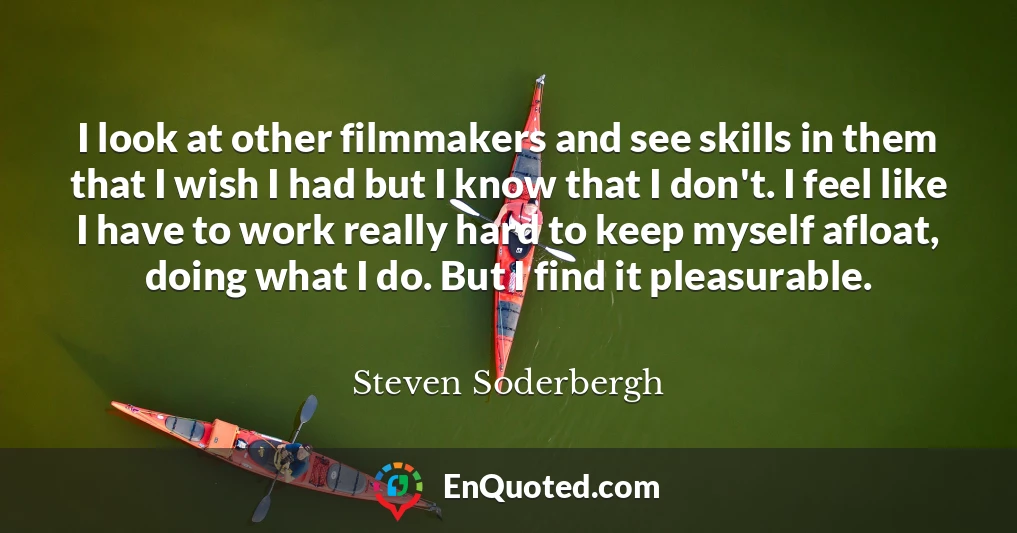 I look at other filmmakers and see skills in them that I wish I had but I know that I don't. I feel like I have to work really hard to keep myself afloat, doing what I do. But I find it pleasurable.