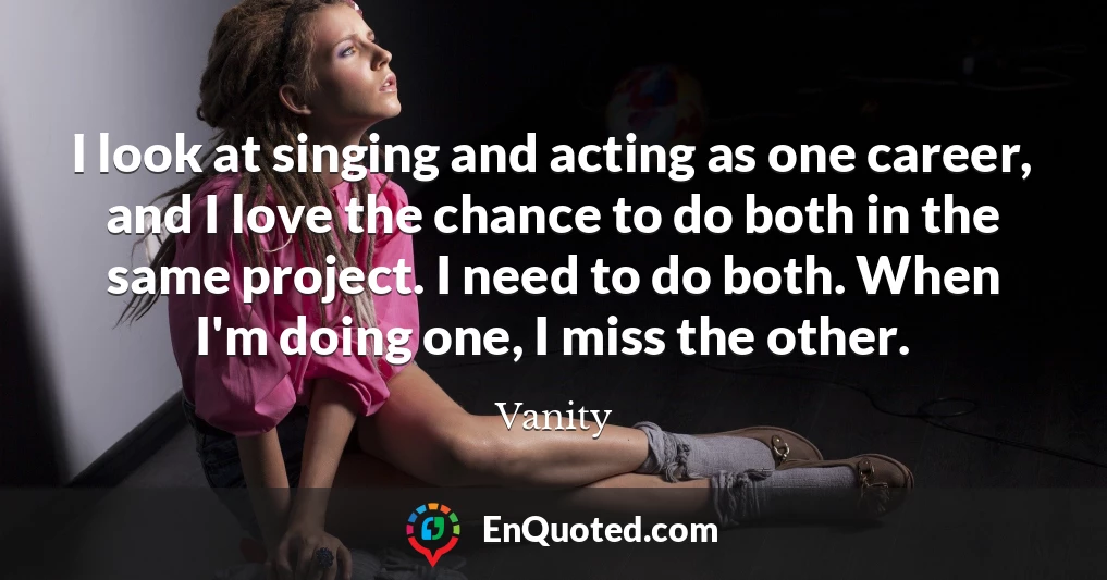 I look at singing and acting as one career, and I love the chance to do both in the same project. I need to do both. When I'm doing one, I miss the other.