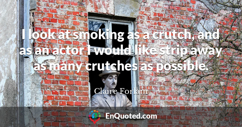 I look at smoking as a crutch, and as an actor I would like strip away as many crutches as possible.