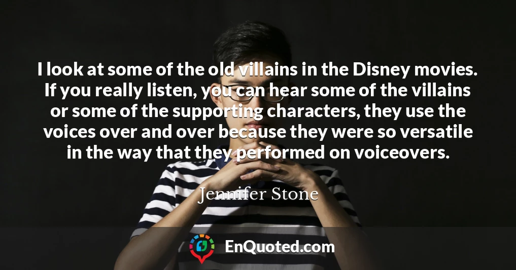 I look at some of the old villains in the Disney movies. If you really listen, you can hear some of the villains or some of the supporting characters, they use the voices over and over because they were so versatile in the way that they performed on voiceovers.