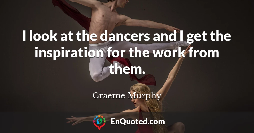I look at the dancers and I get the inspiration for the work from them.