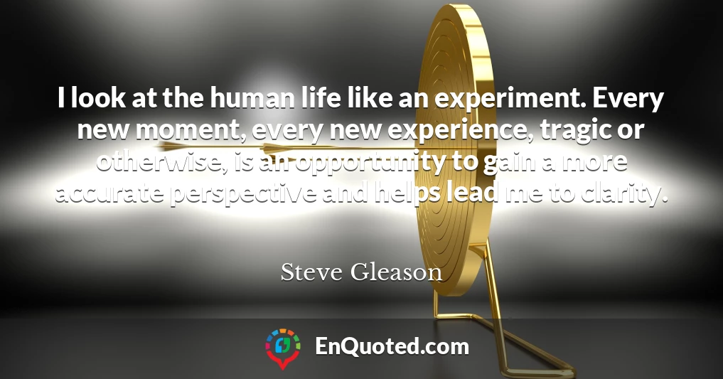 I look at the human life like an experiment. Every new moment, every new experience, tragic or otherwise, is an opportunity to gain a more accurate perspective and helps lead me to clarity.