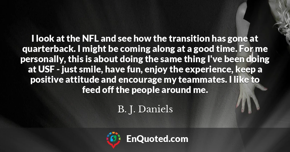 I look at the NFL and see how the transition has gone at quarterback. I might be coming along at a good time. For me personally, this is about doing the same thing I've been doing at USF - just smile, have fun, enjoy the experience, keep a positive attitude and encourage my teammates. I like to feed off the people around me.