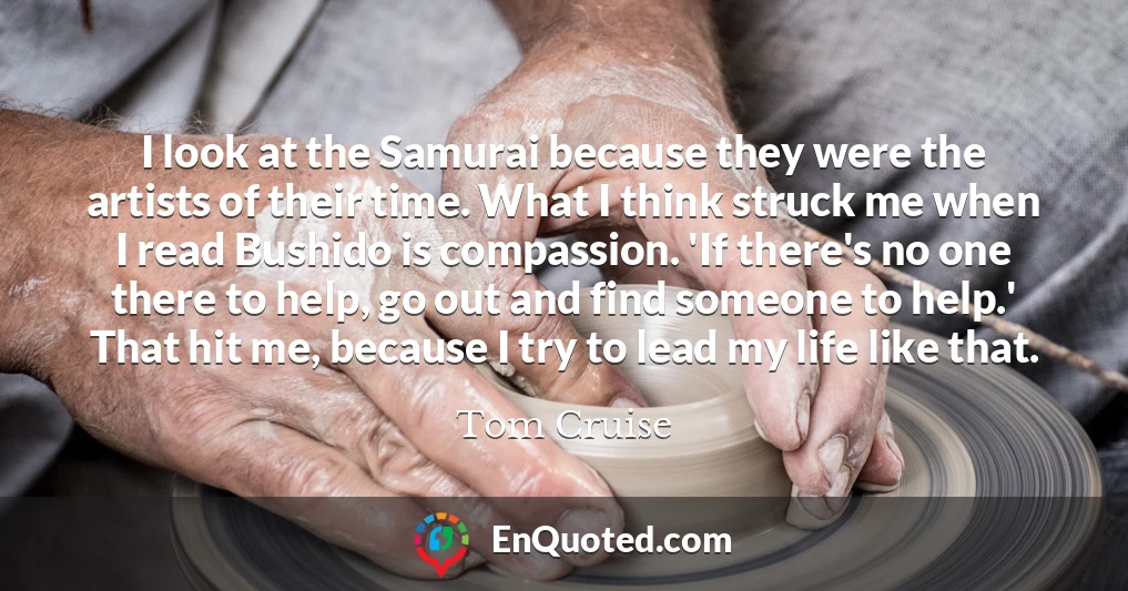 I look at the Samurai because they were the artists of their time. What I think struck me when I read Bushido is compassion. 'If there's no one there to help, go out and find someone to help.' That hit me, because I try to lead my life like that.