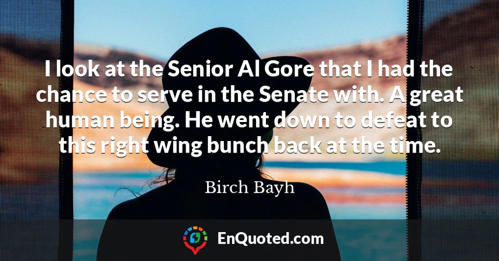 I look at the Senior Al Gore that I had the chance to serve in the Senate with. A great human being. He went down to defeat to this right wing bunch back at the time.