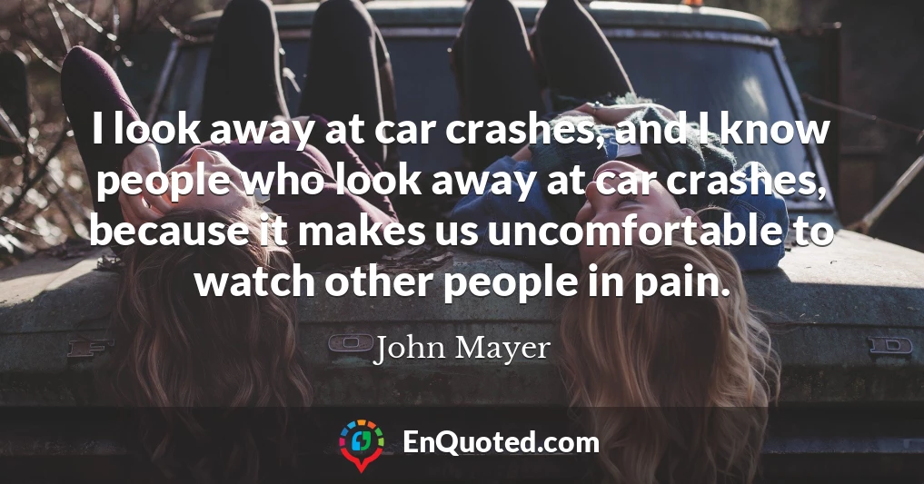 I look away at car crashes, and I know people who look away at car crashes, because it makes us uncomfortable to watch other people in pain.