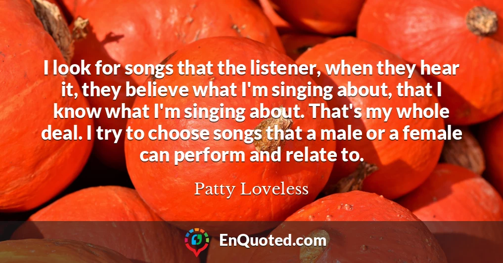 I look for songs that the listener, when they hear it, they believe what I'm singing about, that I know what I'm singing about. That's my whole deal. I try to choose songs that a male or a female can perform and relate to.