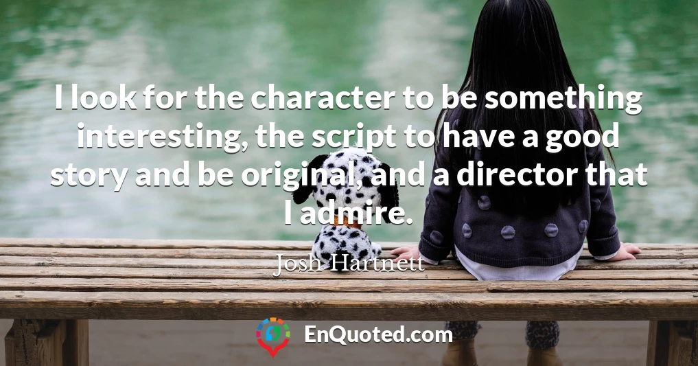 I look for the character to be something interesting, the script to have a good story and be original, and a director that I admire.
