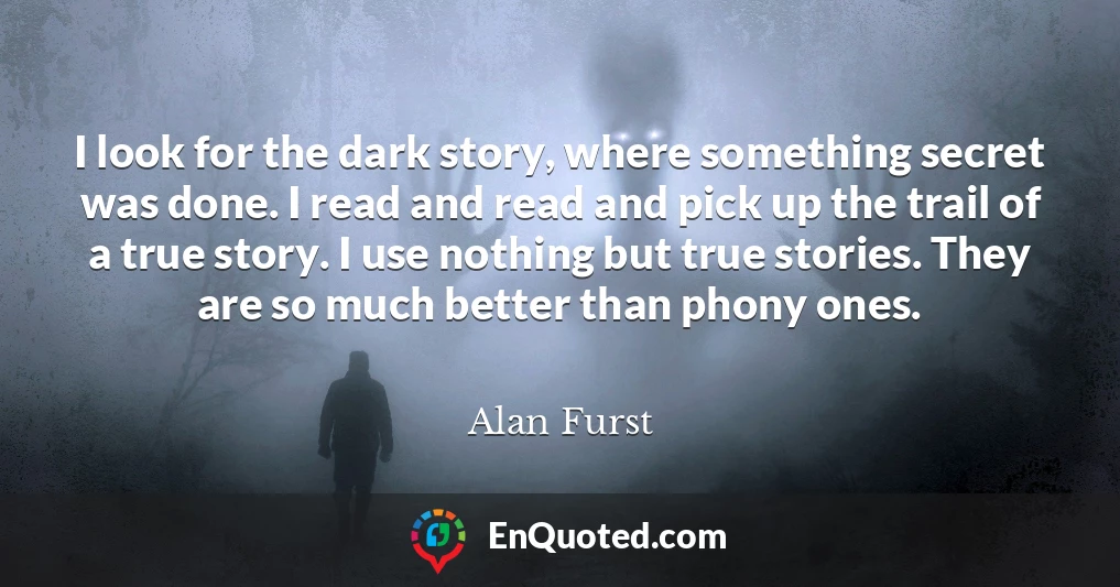 I look for the dark story, where something secret was done. I read and read and pick up the trail of a true story. I use nothing but true stories. They are so much better than phony ones.