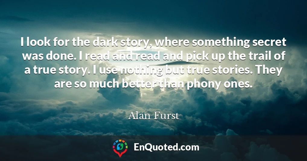 I look for the dark story, where something secret was done. I read and read and pick up the trail of a true story. I use nothing but true stories. They are so much better than phony ones.