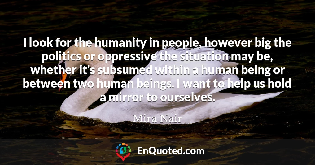I look for the humanity in people, however big the politics or oppressive the situation may be, whether it's subsumed within a human being or between two human beings. I want to help us hold a mirror to ourselves.