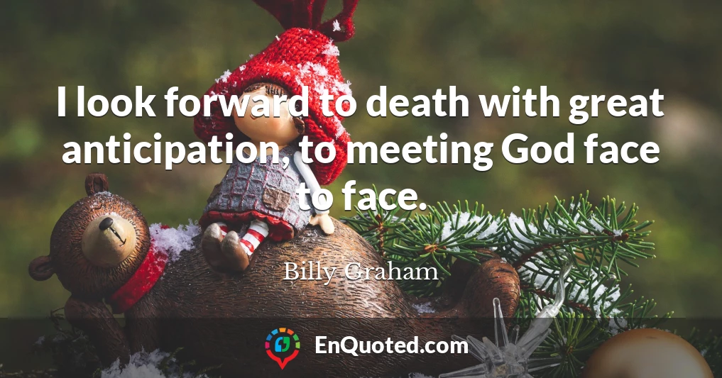 I look forward to death with great anticipation, to meeting God face to face.
