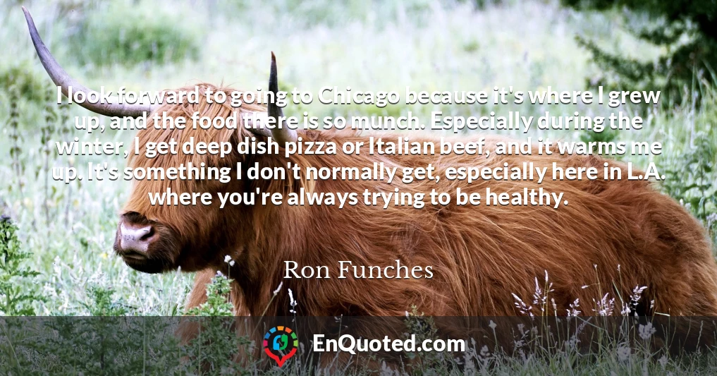 I look forward to going to Chicago because it's where I grew up, and the food there is so munch. Especially during the winter, I get deep dish pizza or Italian beef, and it warms me up. It's something I don't normally get, especially here in L.A. where you're always trying to be healthy.