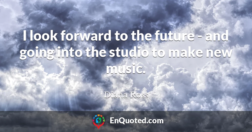 I look forward to the future - and going into the studio to make new music.