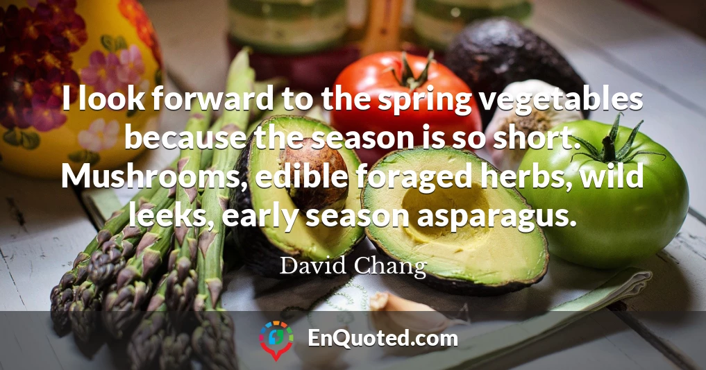 I look forward to the spring vegetables because the season is so short. Mushrooms, edible foraged herbs, wild leeks, early season asparagus.
