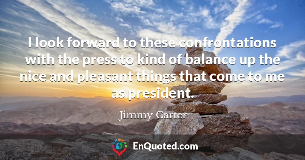 I look forward to these confrontations with the press to kind of balance up the nice and pleasant things that come to me as president.