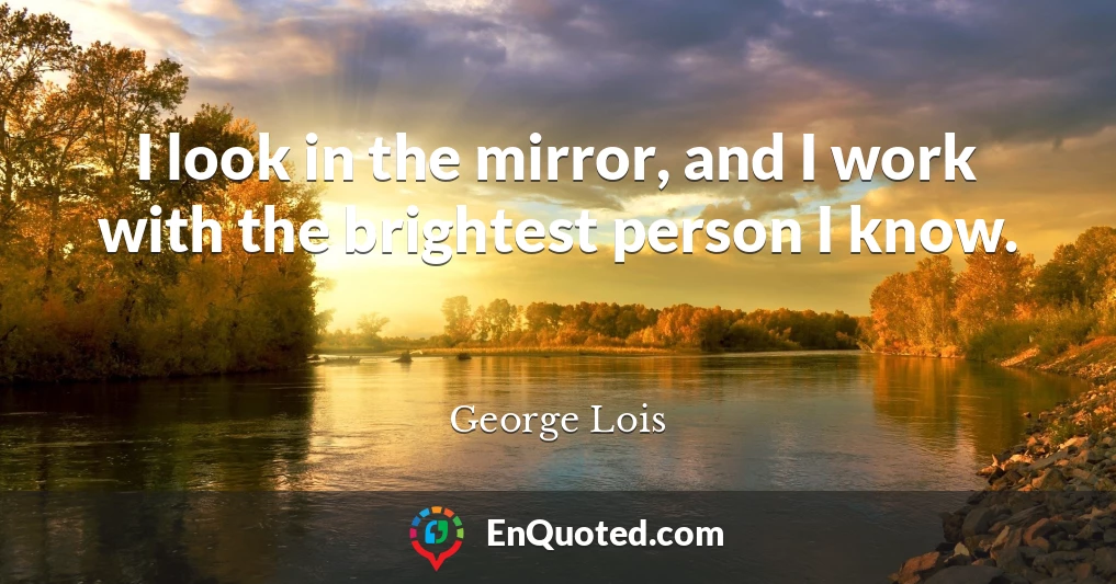 I look in the mirror, and I work with the brightest person I know.