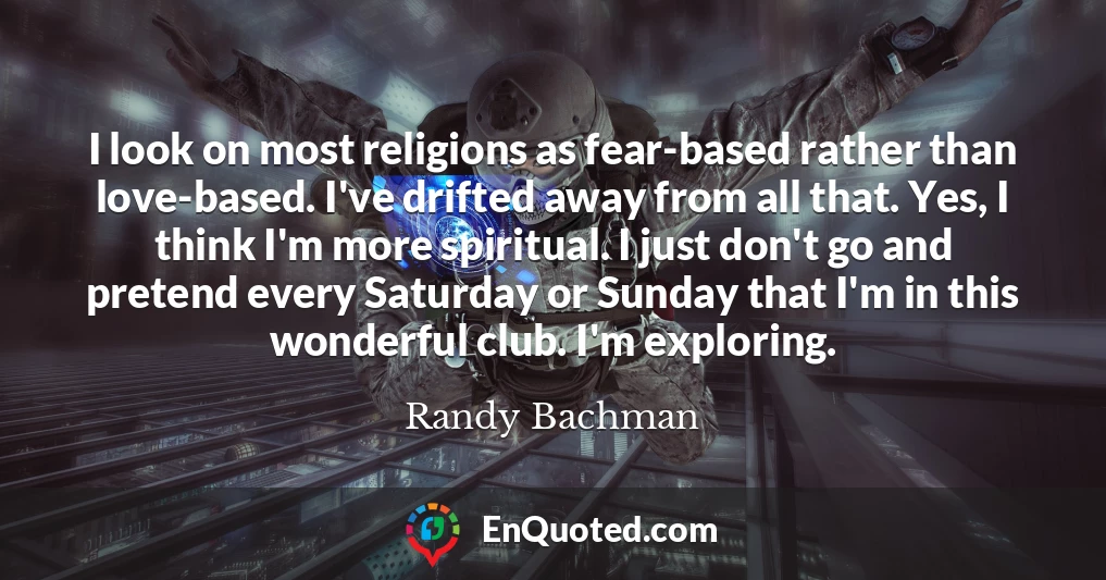 I look on most religions as fear-based rather than love-based. I've drifted away from all that. Yes, I think I'm more spiritual. I just don't go and pretend every Saturday or Sunday that I'm in this wonderful club. I'm exploring.