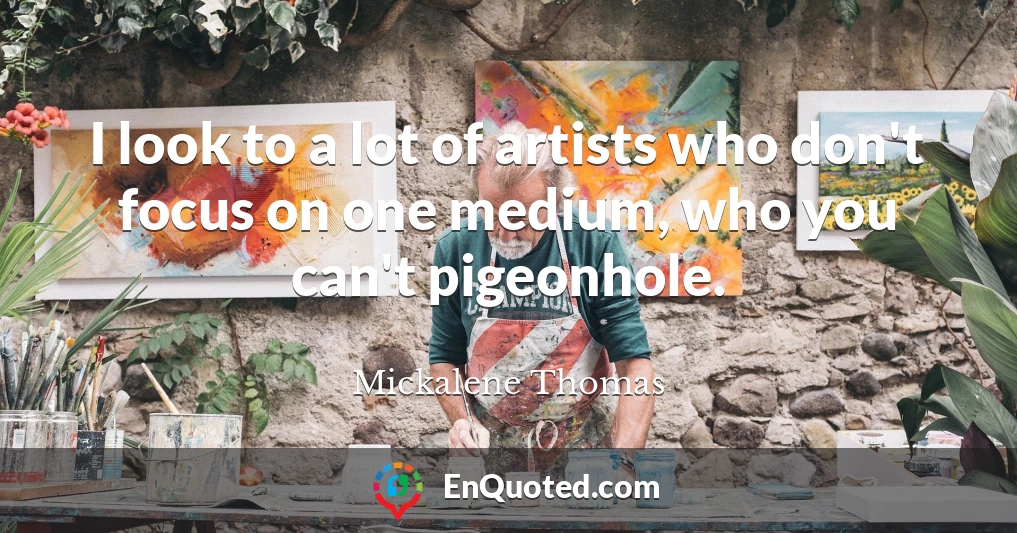 I look to a lot of artists who don't focus on one medium, who you can't pigeonhole.