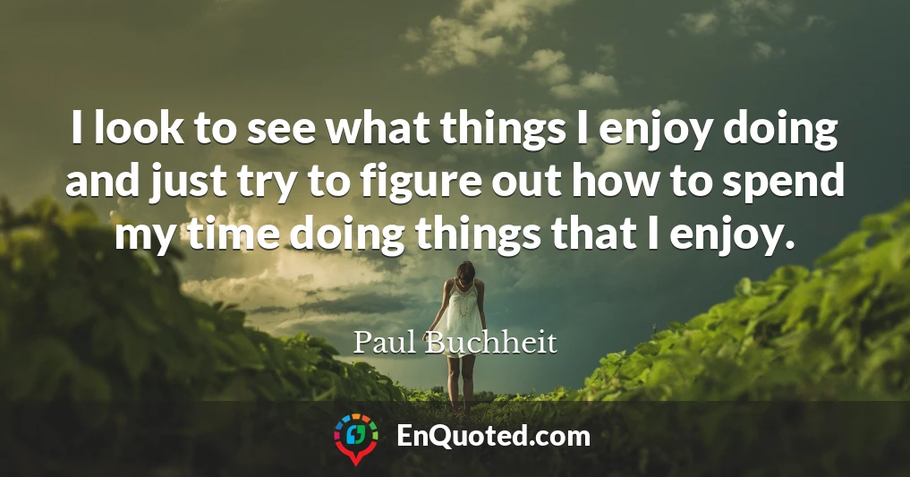 I look to see what things I enjoy doing and just try to figure out how to spend my time doing things that I enjoy.