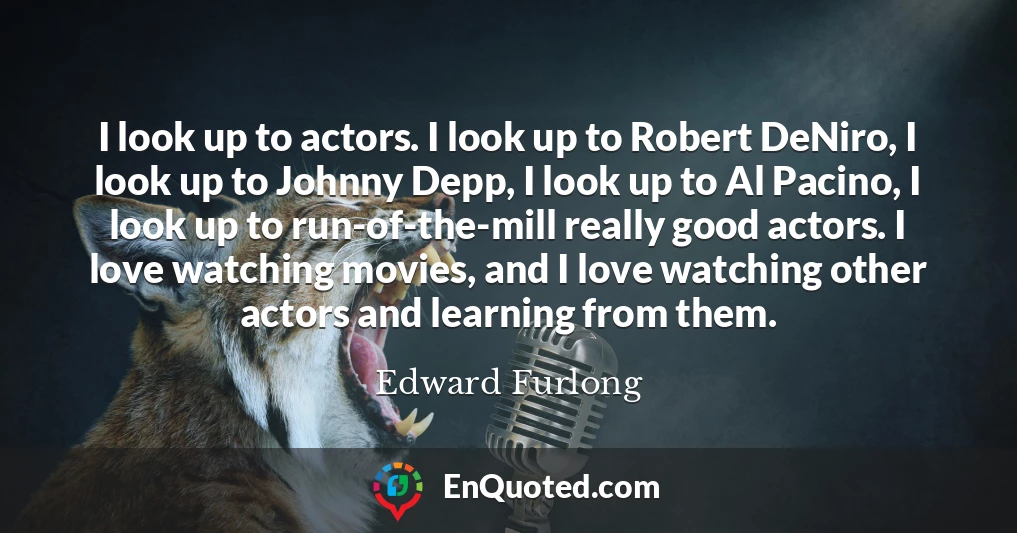 I look up to actors. I look up to Robert DeNiro, I look up to Johnny Depp, I look up to Al Pacino, I look up to run-of-the-mill really good actors. I love watching movies, and I love watching other actors and learning from them.