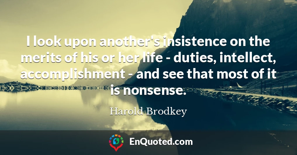 I look upon another's insistence on the merits of his or her life - duties, intellect, accomplishment - and see that most of it is nonsense.