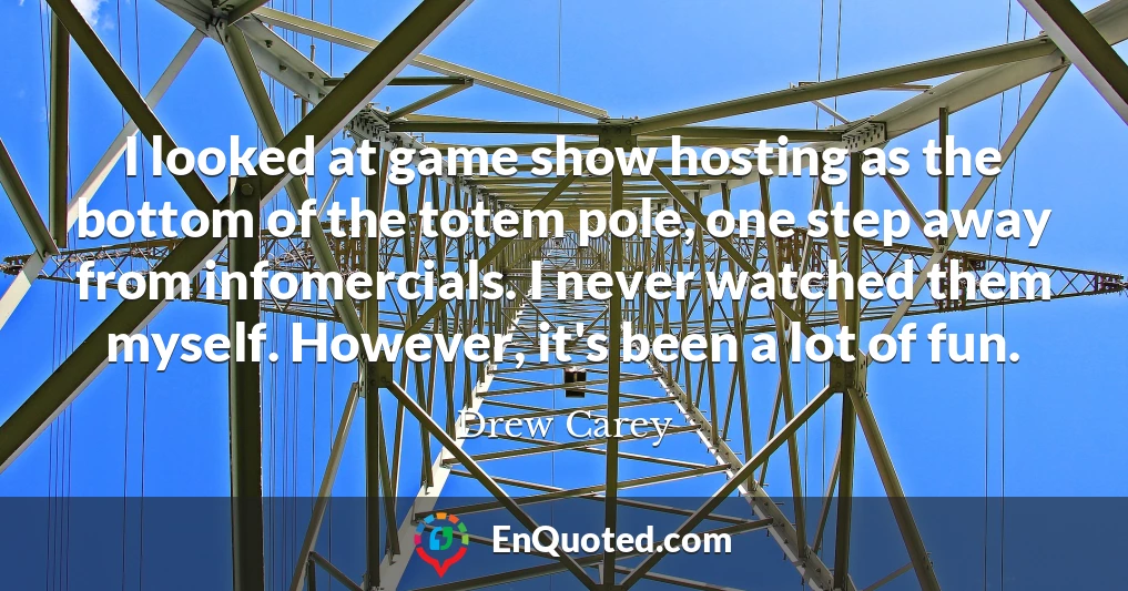 I looked at game show hosting as the bottom of the totem pole, one step away from infomercials. I never watched them myself. However, it's been a lot of fun.