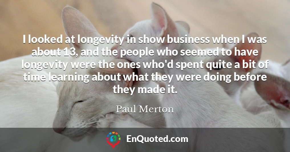 I looked at longevity in show business when I was about 13, and the people who seemed to have longevity were the ones who'd spent quite a bit of time learning about what they were doing before they made it.
