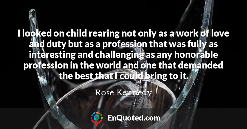 I looked on child rearing not only as a work of love and duty but as a profession that was fully as interesting and challenging as any honorable profession in the world and one that demanded the best that I could bring to it.