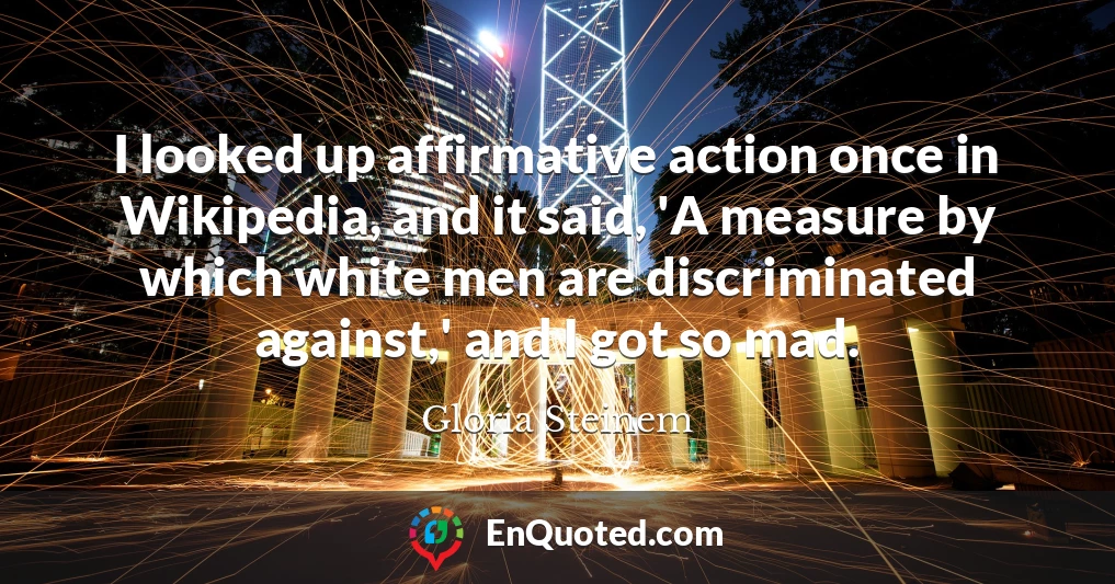 I looked up affirmative action once in Wikipedia, and it said, 'A measure by which white men are discriminated against,' and I got so mad.