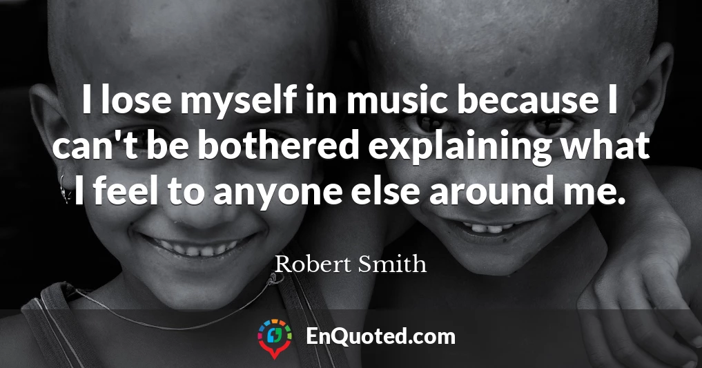 I lose myself in music because I can't be bothered explaining what I feel to anyone else around me.