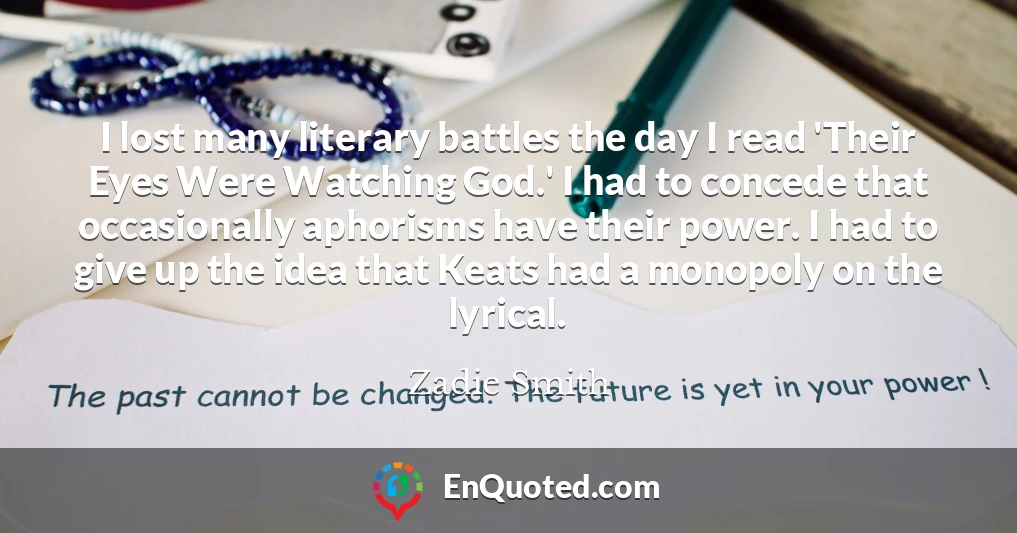 I lost many literary battles the day I read 'Their Eyes Were Watching God.' I had to concede that occasionally aphorisms have their power. I had to give up the idea that Keats had a monopoly on the lyrical.